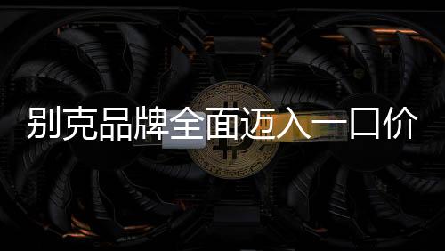 別克品牌全面邁入一口價新時代