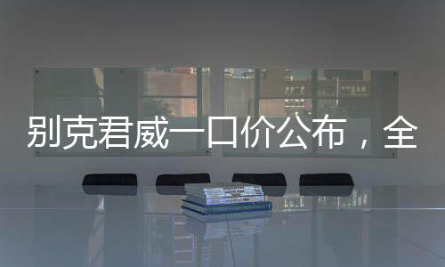 別克君威一口價公布，全新車型價格透明化，購車更便捷