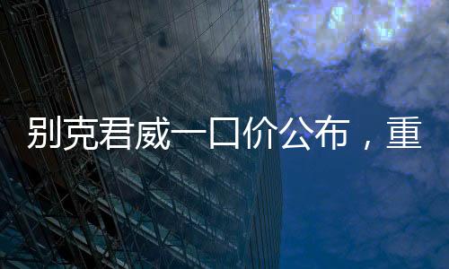 別克君威一口價(jià)公布，重塑市場格局，開啟全新購車篇章