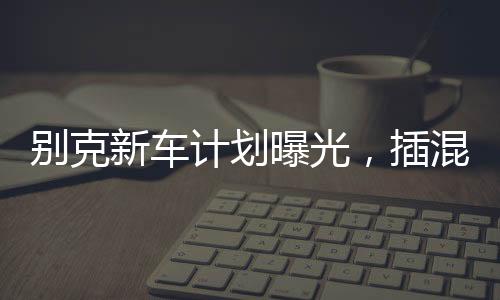別克新車計劃曝光，插混大型MPV重磅來襲