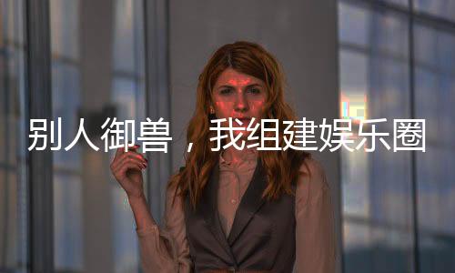 別人御獸，我組建娛樂(lè)圈