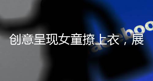創(chuàng)意呈現(xiàn)女童撩上衣，展示獨特童裝魅力