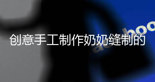創(chuàng)意手工制作奶奶縫制的結(jié)界獸套裝，孫女的時尚新寵回頭率爆表！