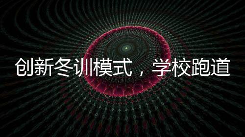 創(chuàng)新冬訓(xùn)模式，學(xué)校跑道建大棚，告別南飛