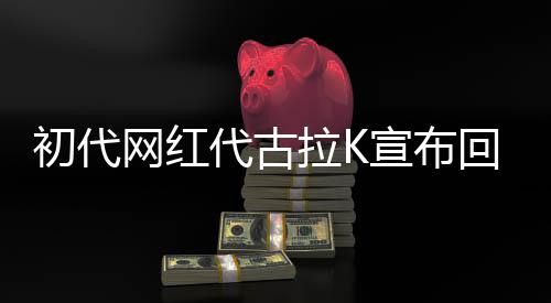 初代網(wǎng)紅代古拉K宣布回歸網(wǎng)絡(luò)，重啟流量之巔