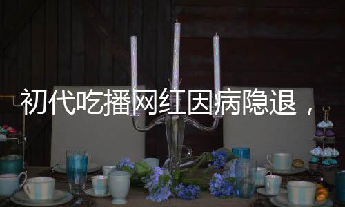 初代吃播網(wǎng)紅因病隱退，身體原因告別直播舞臺