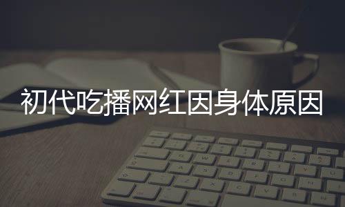 初代吃播網(wǎng)紅因身體原因宣布隱退，昔日風(fēng)采成永恒回憶