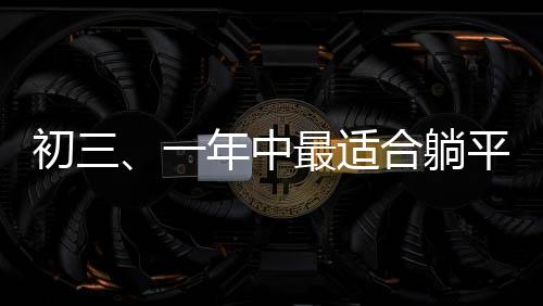 初三、一年中最適合躺平的日子？一線觀察與深度解讀