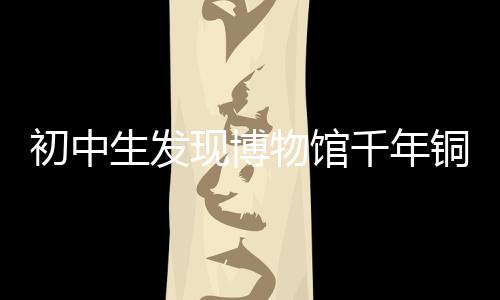 初中生發(fā)現(xiàn)博物館千年銅鏡斷代有誤，揭示歷史鑒真的重要性