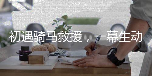 初遇騎馬救援，一幕生動(dòng)展現(xiàn)英勇救援的場景