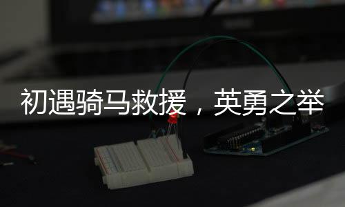 初遇騎馬救援，英勇之舉展現(xiàn)邊疆真情