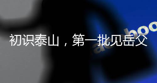 初識(shí)泰山，第一批見(jiàn)岳父的男生心中的焦慮與期待