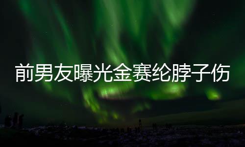 前男友曝光金賽綸脖子傷痕照，引發(fā)爭議與關(guān)注