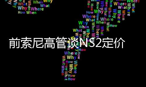 前索尼高管談NS2定價：有獨占內(nèi)容 玩家會乖乖掏腰包