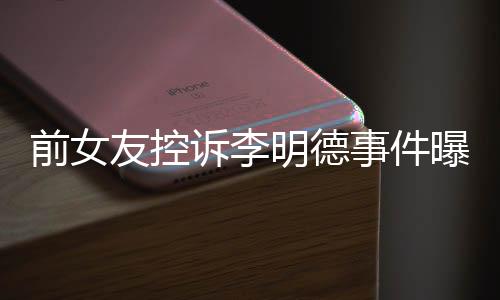 前女友控訴李明德事件曝光，引發(fā)熱議