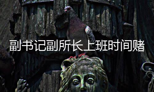 副書記副所長(zhǎng)上班時(shí)間賭博被當(dāng)場(chǎng)查獲