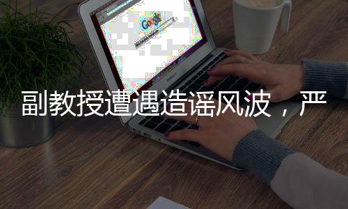 副教授遭遇造謠風(fēng)波，嚴(yán)正回應(yīng)出軌指控