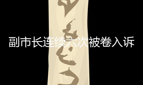 副市長(zhǎng)連續(xù)六次被卷入訴訟，信號(hào)重重引發(fā)社會(huì)關(guān)注