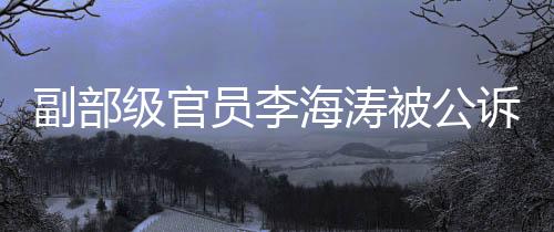 副部級(jí)官員李海濤被公訴，涉案細(xì)節(jié)逐步浮現(xiàn)