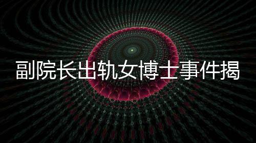 副院長(zhǎng)出軌女博士事件揭秘，辦公室被查封背后的故事