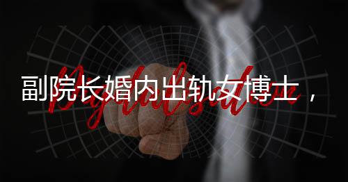 副院長(zhǎng)婚內(nèi)出軌女博士，辦公室被查封，一起聚焦倫理道德與學(xué)術(shù)秩序的雙重風(fēng)暴