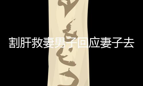 割肝救妻男子回應(yīng)妻子去世，不后悔——無悔的愛與堅守