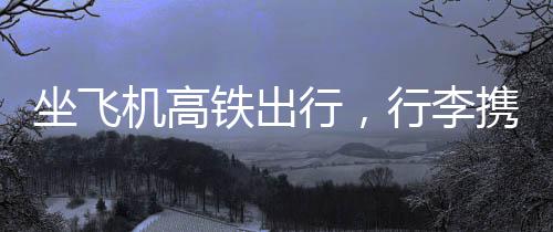 坐飛機(jī)高鐵出行，行李攜帶需謹(jǐn)慎——千萬(wàn)別帶會(huì)被扣物品清單