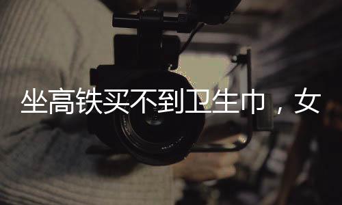 坐高鐵買不到衛(wèi)生巾，女性旅途中的尷尬與需求關(guān)注