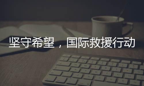 堅(jiān)守希望，國(guó)際救援行動(dòng)即將抵達(dá)中國(guó)