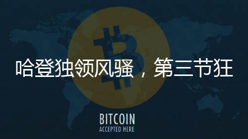 哈登獨(dú)領(lǐng)風(fēng)騷，第三節(jié)狂轟30分，助力球隊(duì)邁向勝利