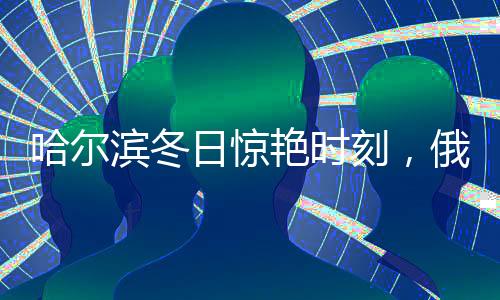 哈爾濱冬日驚艷時(shí)刻，俄羅斯模特不懼嚴(yán)寒展現(xiàn)美麗凍人風(fēng)采