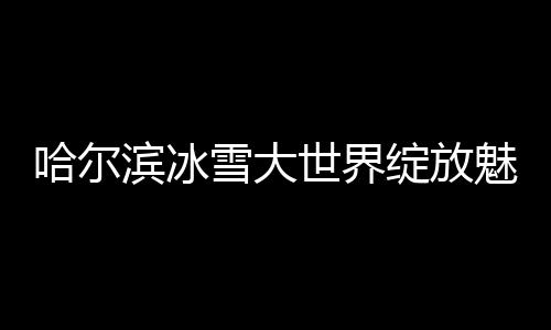 哈爾濱冰雪大世界綻放魅力，52天吸引超300萬游客暢游冰雪奇緣
