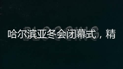 哈爾濱亞冬會閉幕式，精彩回顧與未來展望