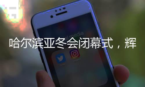 哈爾濱亞冬會閉幕式，輝煌的盛宴，友誼的見證