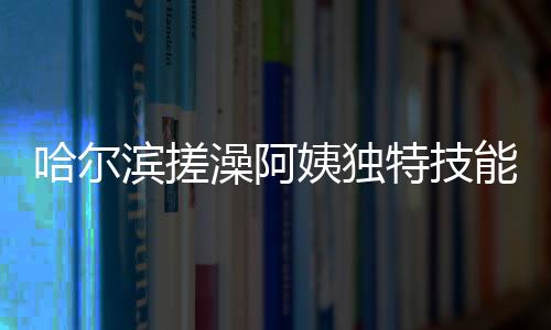 哈爾濱搓澡阿姨獨(dú)特技能，一眼辨別南方游客