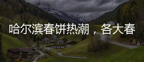 哈爾濱春餅熱潮，各大春餅店爆滿，排隊成常態(tài)