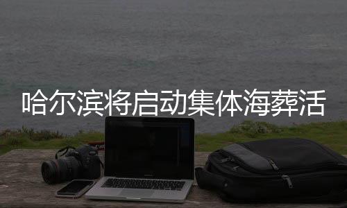 哈爾濱將啟動(dòng)集體海葬活動(dòng)，倡導(dǎo)綠色殯葬新風(fēng)尚