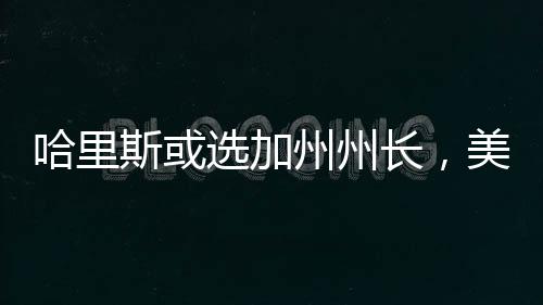 哈里斯或選加州州長，美國政治風(fēng)向的新啟示