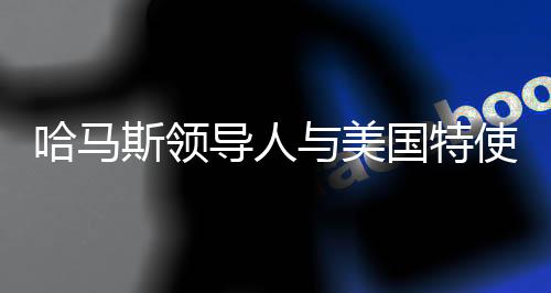 哈馬斯領(lǐng)導(dǎo)人與美國(guó)特使多次會(huì)談，探尋雙方交涉核心與未來(lái)走向