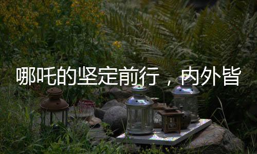 哪吒的堅(jiān)定前行，內(nèi)外皆剛，無畏內(nèi)耗之力