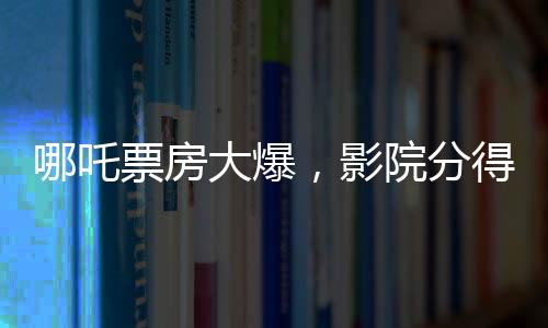 哪吒票房大爆，影院分得豐厚收益