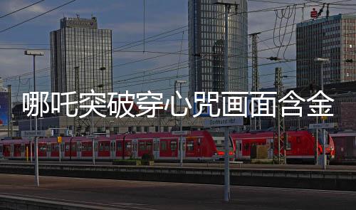 哪吒突破穿心咒畫面含金量解析，傳奇畫面中的深遠內(nèi)涵