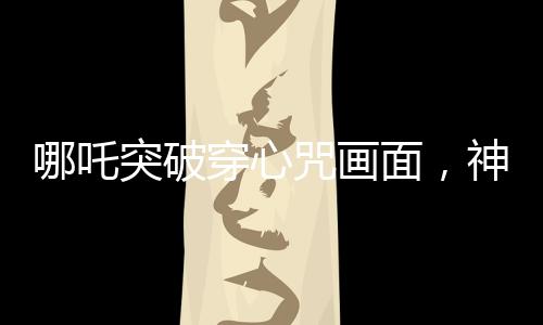 哪吒突破穿心咒畫面，神話魅力的現(xiàn)代解讀