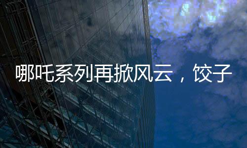 哪吒系列再掀風云，餃子導演坦言哪吒3突破重重難關挑戰(zhàn)重重