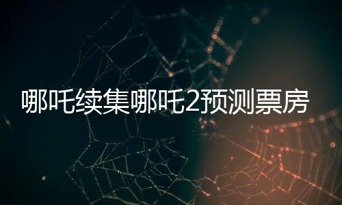 哪吒續(xù)集哪吒2預(yù)測票房下跌，市場反應(yīng)與觀眾期待之間的落差？