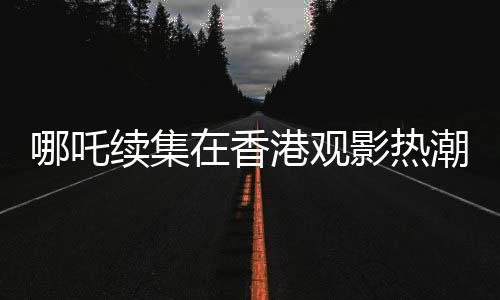 哪吒續(xù)集在香港觀影熱潮持續(xù)，排片量遠(yuǎn)超美隊4，影迷熱情高漲