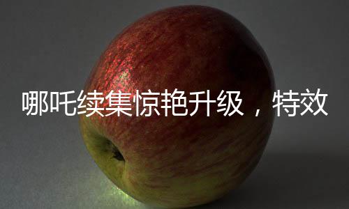 哪吒續(xù)集驚艷升級(jí)，特效鏡頭超越前作，刷新觀眾視覺體驗(yàn)