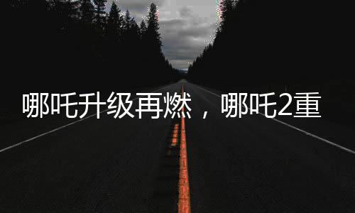 哪吒升級再燃，哪吒2重磅發(fā)布與哪吒1的特殊連結(jié)事件揭曉！