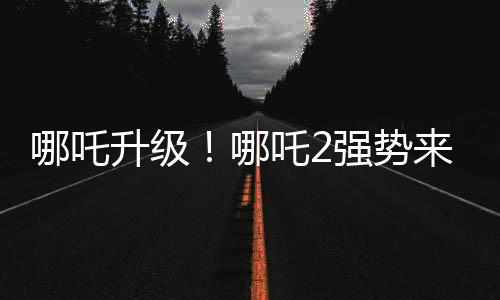 哪吒升級(jí)！哪吒2強(qiáng)勢來襲，與哪吒1共享榮光時(shí)刻