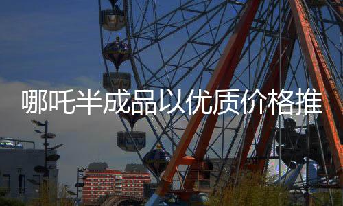 哪吒半成品以優(yōu)質(zhì)價(jià)格推出市場(chǎng)，一斤僅售3.5元